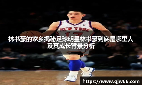 林书豪的家乡揭秘足球明星林书豪到底是哪里人及其成长背景分析