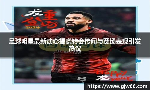 足球明星最新动态揭晓转会传闻与赛场表现引发热议